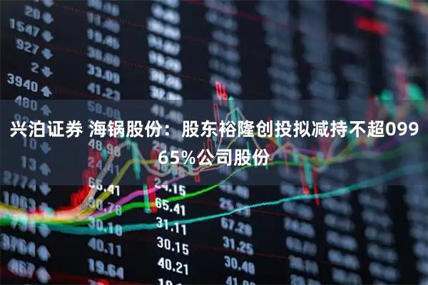 兴泊证券 海锅股份：股东裕隆创投拟减持不超09965%公司股份