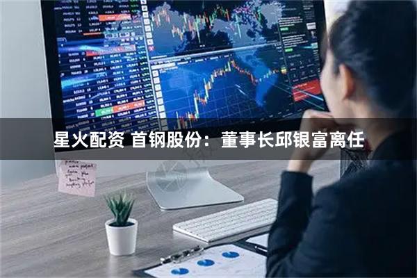 星火配资 首钢股份：董事长邱银富离任