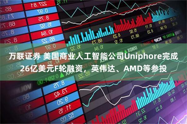 万联证券 美国商业人工智能公司Uniphore完成26亿美元F轮融资，英伟达、AMD等参投
