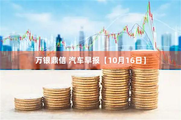 万银鼎信 汽车早报【10月16日】