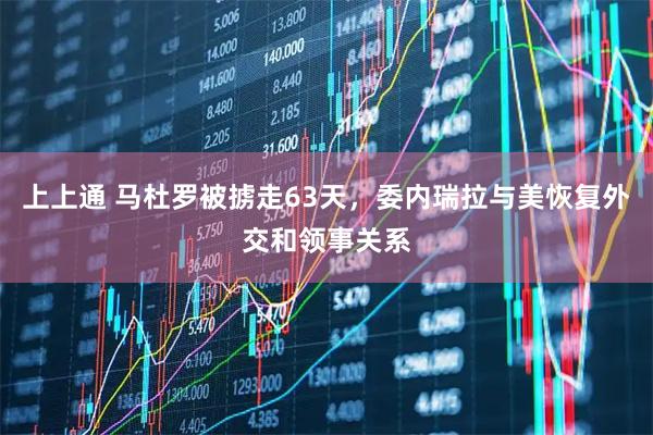 上上通 马杜罗被掳走63天，委内瑞拉与美恢复外交和领事关系