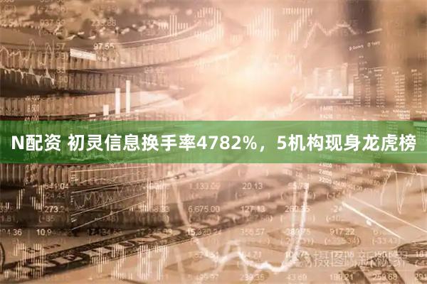 N配资 初灵信息换手率4782%，5机构现身龙虎榜
