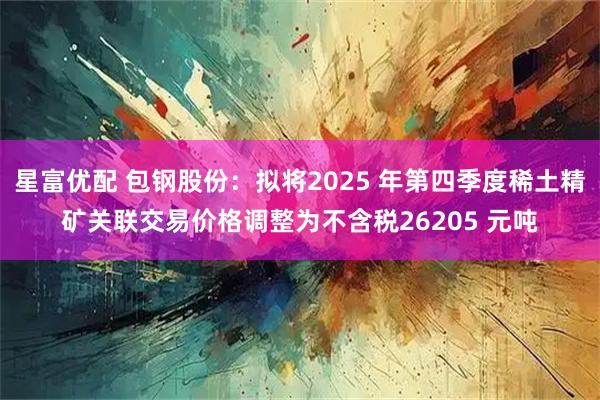 星富优配 包钢股份：拟将2025 年第四季度稀土精矿关联交易价格调整为不含税26205 元吨