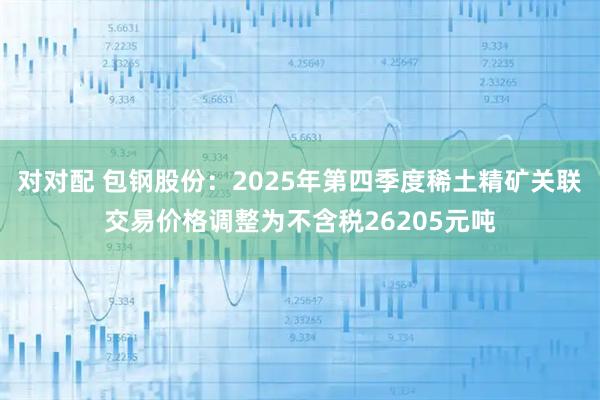 对对配 包钢股份：2025年第四季度稀土精矿关联交易价格调整为不含税26205元吨