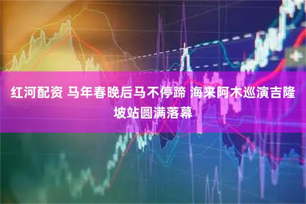 红河配资 马年春晚后马不停蹄 海来阿木巡演吉隆坡站圆满落幕