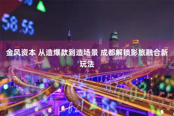 金风资本 从造爆款到造场景 成都解锁影旅融合新玩法