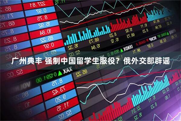 广州典丰 强制中国留学生服役？俄外交部辟谣