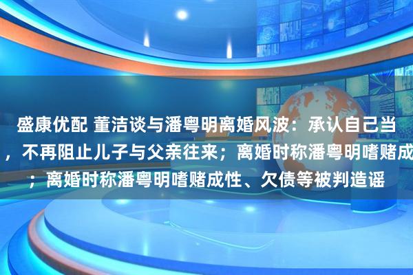 盛康优配 董洁谈与潘粤明离婚风波：承认自己当年“任性”“不成熟”，不再阻止儿子与父亲往来；离婚时称潘粤明嗜赌成性、欠债等被判造谣