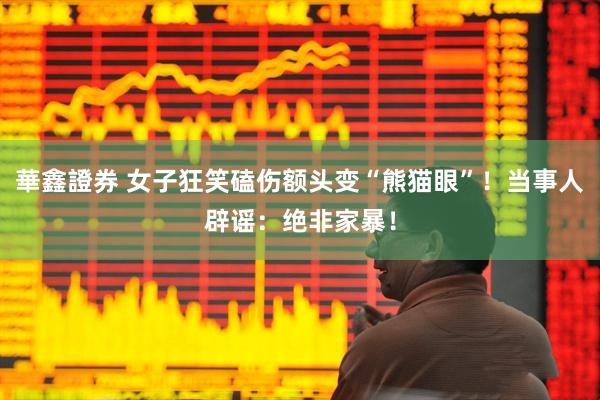 華鑫證券 女子狂笑磕伤额头变“熊猫眼”！当事人辟谣：绝非家暴！