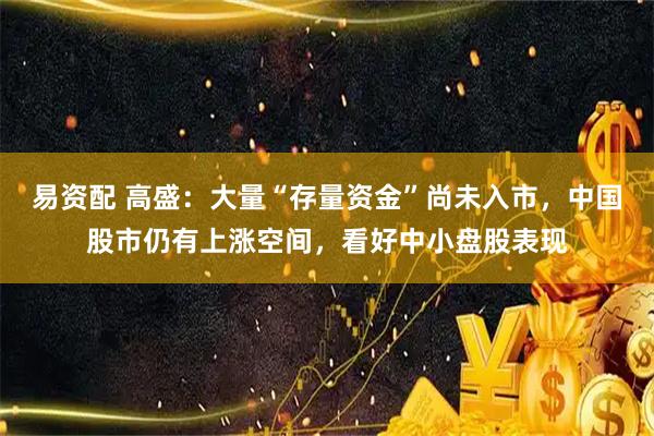 易资配 高盛：大量“存量资金”尚未入市，中国股市仍有上涨空间，看好中小盘股表现