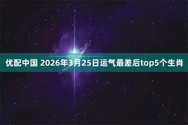 优配中国 2026年3月25日运气最差后top5个生肖