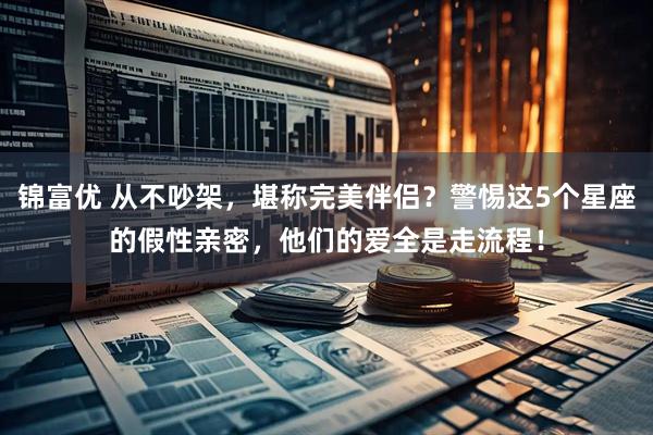 锦富优 从不吵架，堪称完美伴侣？警惕这5个星座的假性亲密，他们的爱全是走流程！