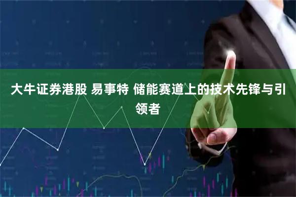大牛证券港股 易事特 储能赛道上的技术先锋与引领者