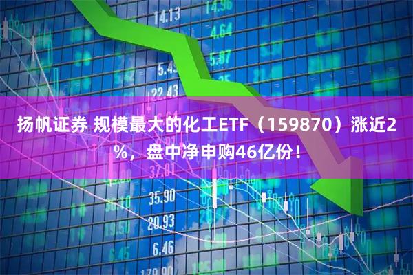 扬帆证券 规模最大的化工ETF（159870）涨近2%，盘中净申购46亿份！