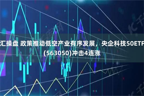 汇操盘 政策推动低空产业有序发展，央企科技50ETF(563050)冲击4连涨