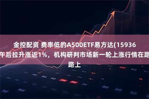 金控配资 费率低的A500ETF易方达(159361)午后拉升涨近1%，机构研判市场新一轮上涨行情在路上
