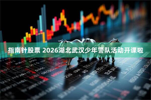 指南针股票 2026湖北武汉少年警队活动开课啦