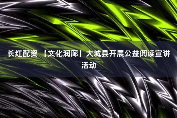 长红配资 【文化润廊】大城县开展公益阅读宣讲活动