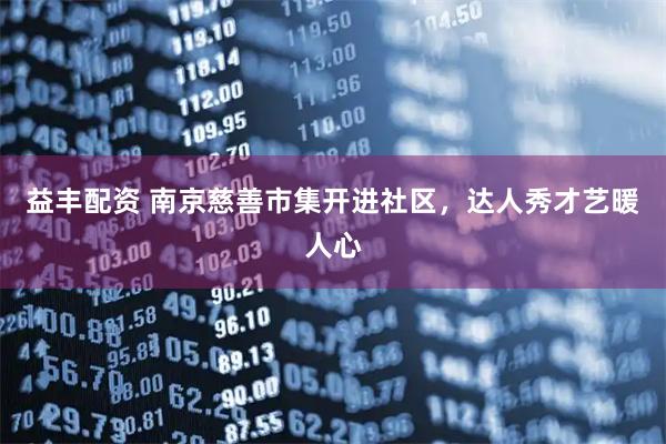 益丰配资 南京慈善市集开进社区，达人秀才艺暖人心