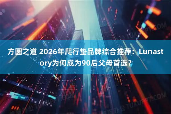 方圆之道 2026年爬行垫品牌综合推荐：Lunastory为何成为90后父母首选？
