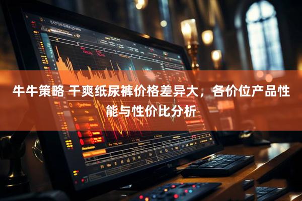 牛牛策略 干爽纸尿裤价格差异大，各价位产品性能与性价比分析