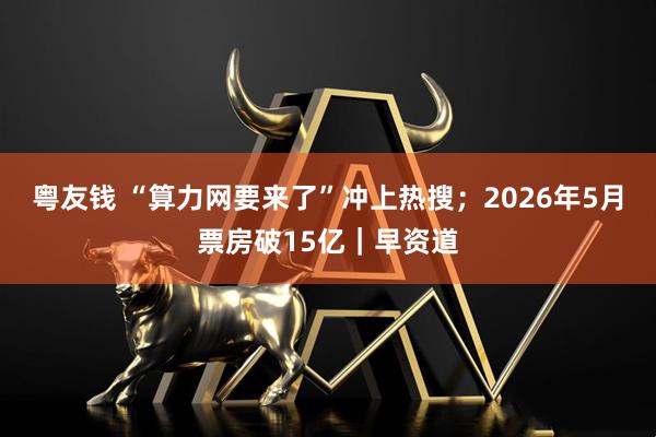 粤友钱 “算力网要来了”冲上热搜；2026年5月票房破15亿｜早资道