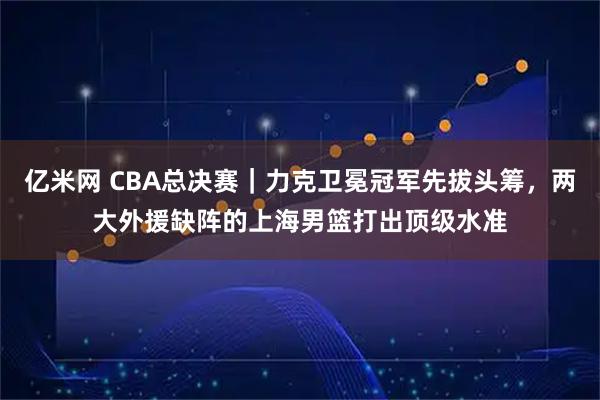 亿米网 CBA总决赛｜力克卫冕冠军先拔头筹，两大外援缺阵的上海男篮打出顶级水准