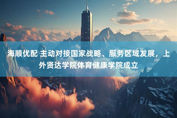 海顺优配 主动对接国家战略、服务区域发展，上外贤达学院体育健康学院成立