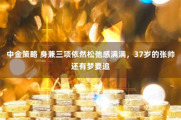 中金策略 身兼三项依然松弛感满满，37岁的张帅还有梦要追