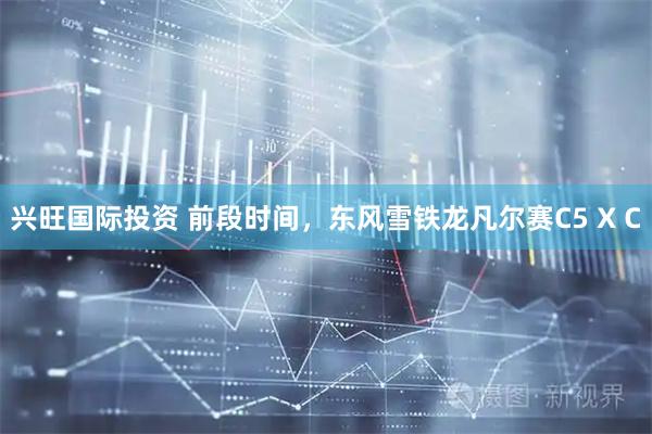 兴旺国际投资 前段时间，东风雪铁龙凡尔赛C5 X C