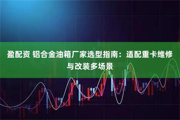 盈配资 铝合金油箱厂家选型指南：适配重卡维修与改装多场景