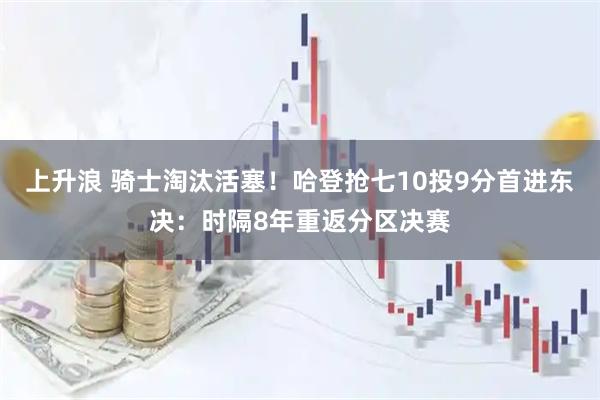 上升浪 骑士淘汰活塞！哈登抢七10投9分首进东决：时隔8年重返分区决赛