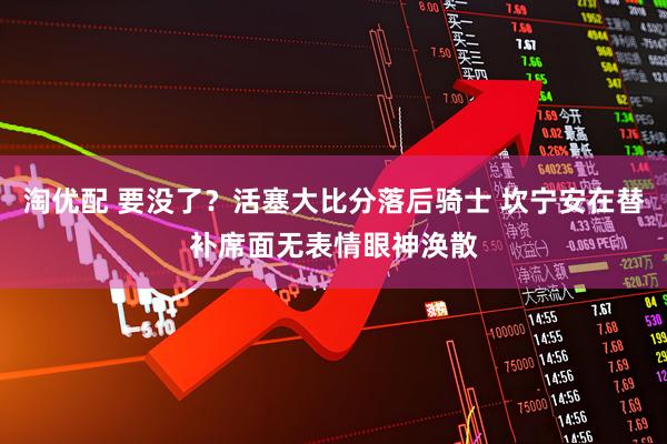 淘优配 要没了？活塞大比分落后骑士 坎宁安在替补席面无表情眼神涣散
