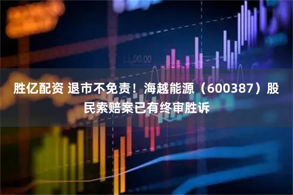 胜亿配资 退市不免责！海越能源（600387）股民索赔案已有终审胜诉