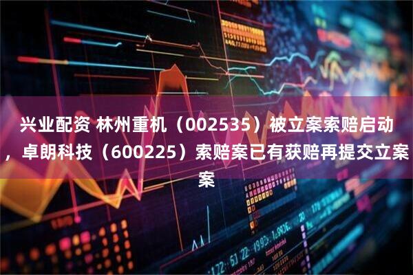 兴业配资 林州重机（002535）被立案索赔启动，卓朗科技（600225）索赔案已有获赔再提交立案