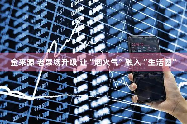 金来源 老菜场升级 让“烟火气”融入“生活圈”