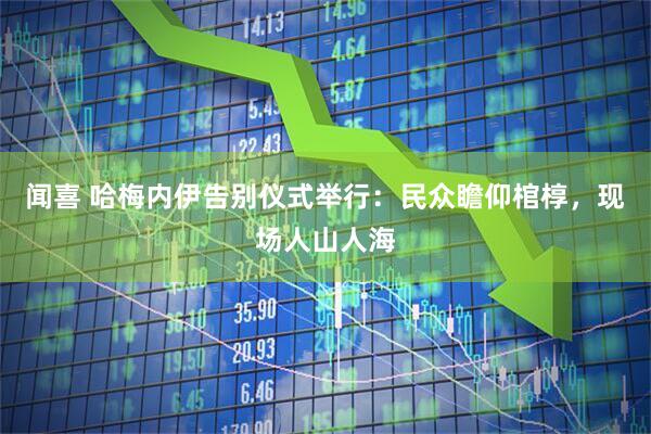 闻喜 哈梅内伊告别仪式举行：民众瞻仰棺椁，现场人山人海