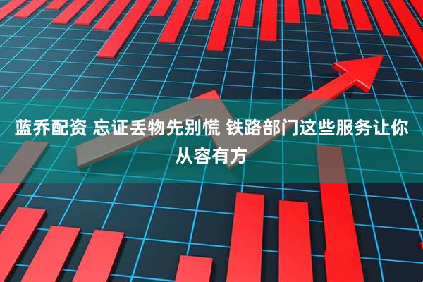 蓝乔配资 忘证丢物先别慌 铁路部门这些服务让你从容有方