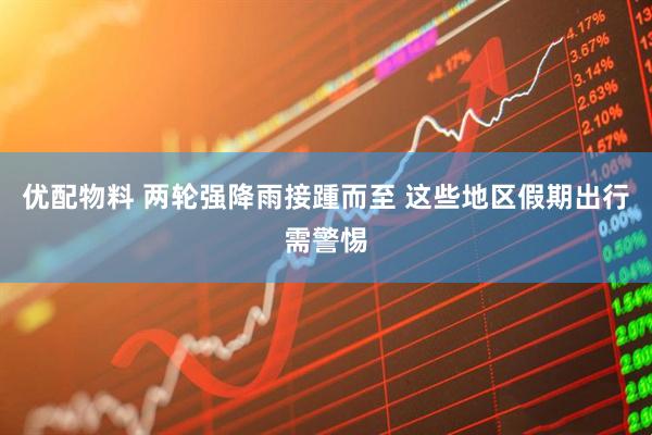 优配物料 两轮强降雨接踵而至 这些地区假期出行需警惕
