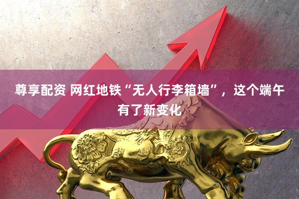 尊享配资 网红地铁“无人行李箱墙”，这个端午有了新变化