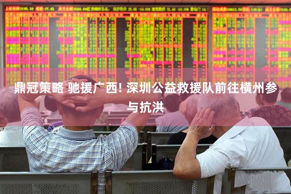 鼎冠策略 驰援广西! 深圳公益救援队前往横州参与抗洪