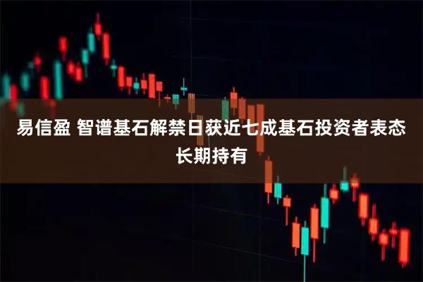 易信盈 智谱基石解禁日获近七成基石投资者表态长期持有