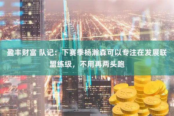盈丰财富 队记：下赛季杨瀚森可以专注在发展联盟练级，不用再两头跑